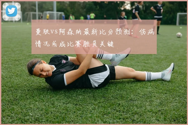 曼联vs阿森纳最新比分预测：伤病情况或成比赛胜负关键