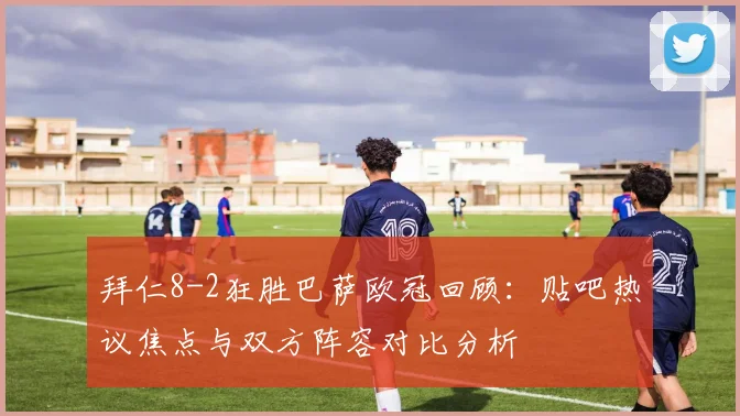 拜仁8-2狂胜巴萨欧冠回顾：贴吧热议焦点与双方阵容对比分析