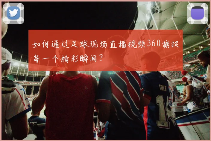 如何通过足球现场直播视频360捕捉每一个精彩瞬间？