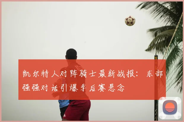 凯尔特人对阵骑士最新战报：东部强强对话引爆季后赛悬念