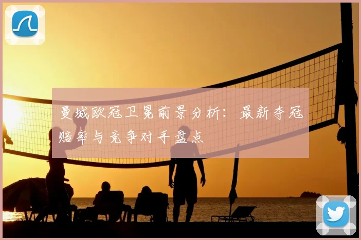 曼城欧冠卫冕前景分析：最新夺冠赔率与竞争对手盘点