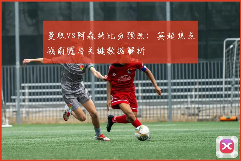 曼联vs阿森纳比分预测：英超焦点战前瞻与关键数据解析